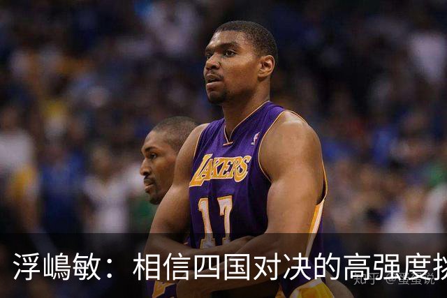 浮嶋敏：相信四国对决的高强度挑战，将助力队伍快速成长积累经验