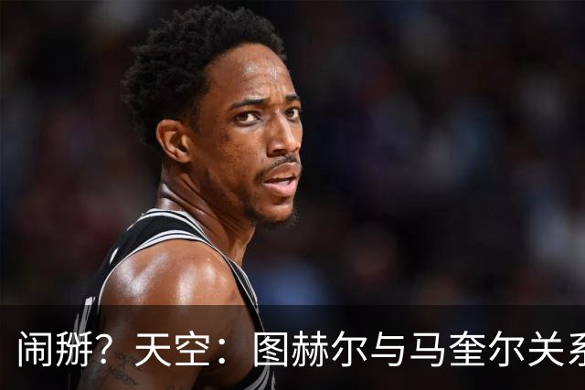 闹掰？天空：图赫尔与马奎尔关系远谈不上和睦，不认可后者发声明